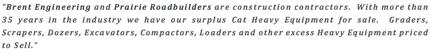 "Brent Engineering and Prairie Roadbuilders are construction contractors. With more than 35 years in the industry we have our surplus Cat Heavy Equipment for sale. Graders, Scrapers, Dozers, Excavators, Compactors, Loaders and other excess Heavy Equipment priced to Sell."